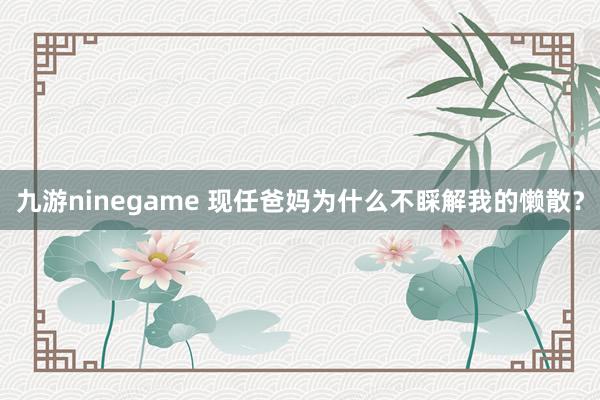 九游ninegame 现任爸妈为什么不睬解我的懒散？