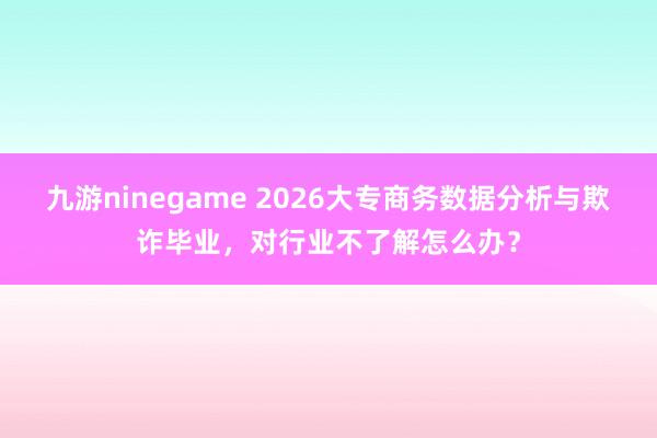 九游ninegame 2026大专商务数据分析与欺诈毕业，对行业不了解怎么办？