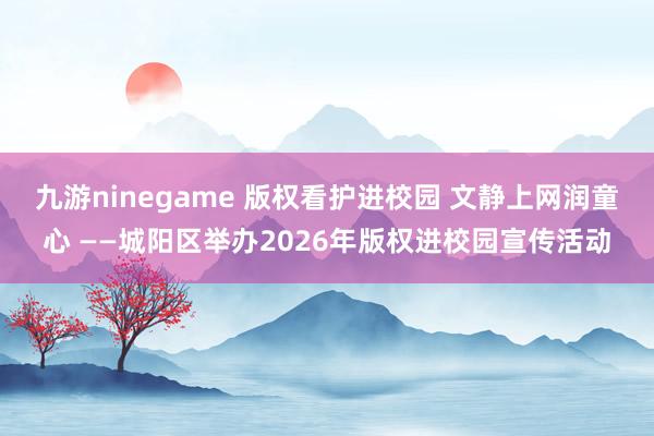 九游ninegame 版权看护进校园 文静上网润童心 ——城阳区举办2026年版权进校园宣传活动