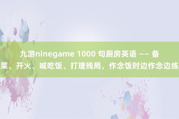 九游ninegame 1000 句厨房英语 —— 备菜、开火、喊吃饭、打理残局，作念饭时边作念边练
