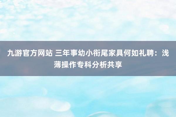 九游官方网站 三年事幼小衔尾家具何如礼聘：浅薄操作专科分析共享