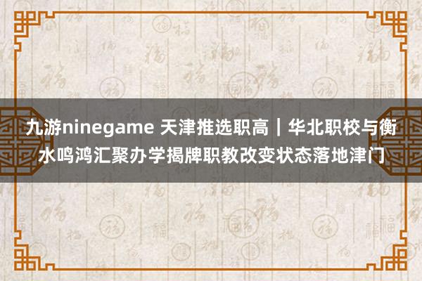 九游ninegame 天津推选职高｜华北职校与衡水鸣鸿汇聚办学揭牌职教改变状态落地津门