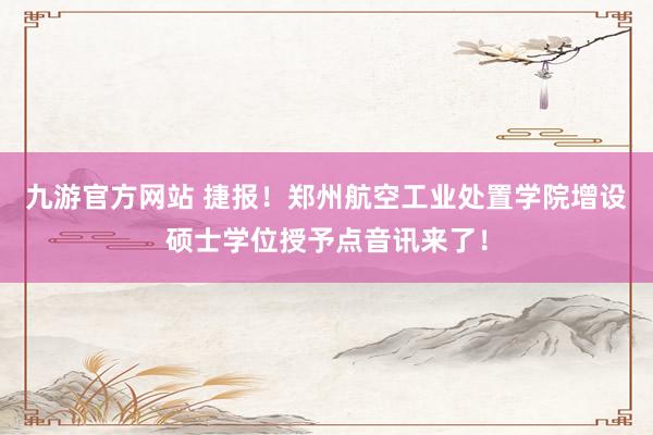 九游官方网站 捷报！郑州航空工业处置学院增设硕士学位授予点音讯来了！