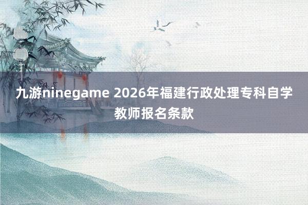 九游ninegame 2026年福建行政处理专科自学教师报名条款