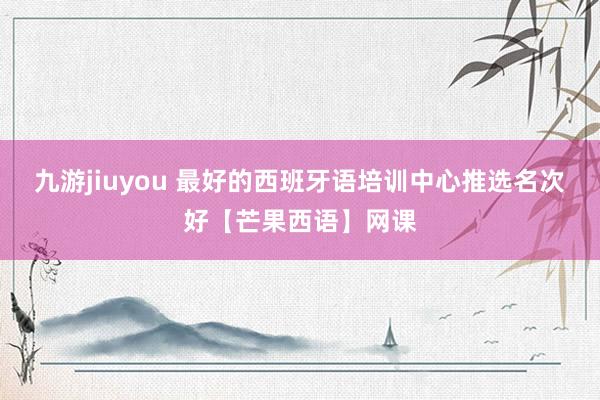 九游jiuyou 最好的西班牙语培训中心推选名次好【芒果西语】网课