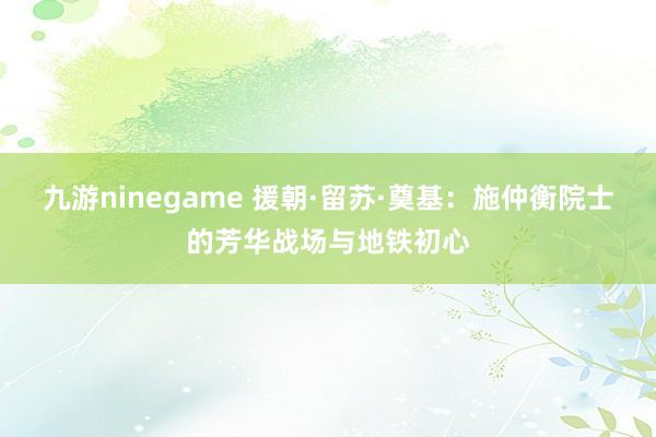 九游ninegame 援朝·留苏·奠基：施仲衡院士的芳华战场与地铁初心