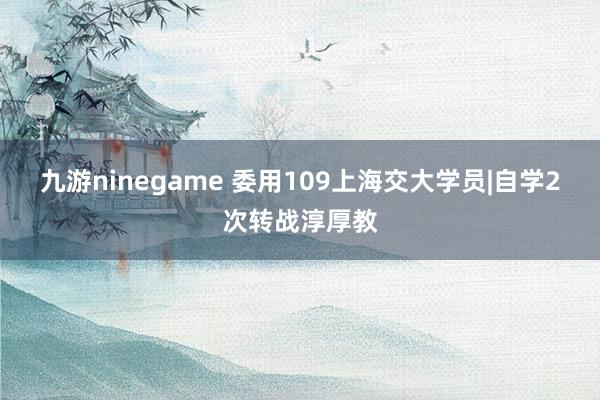 九游ninegame 委用109上海交大学员|自学2次转战淳厚教
