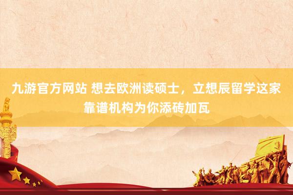 九游官方网站 想去欧洲读硕士，立想辰留学这家靠谱机构为你添砖加瓦