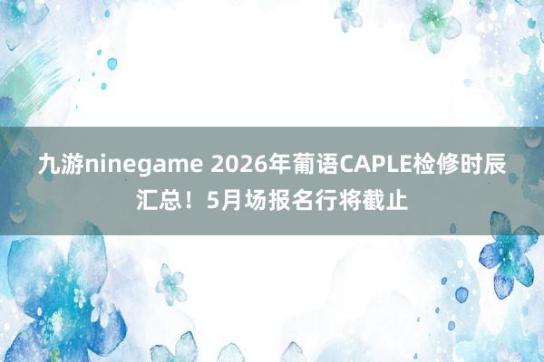 九游ninegame 2026年葡语CAPLE检修时辰汇总！5月场报名行将截止