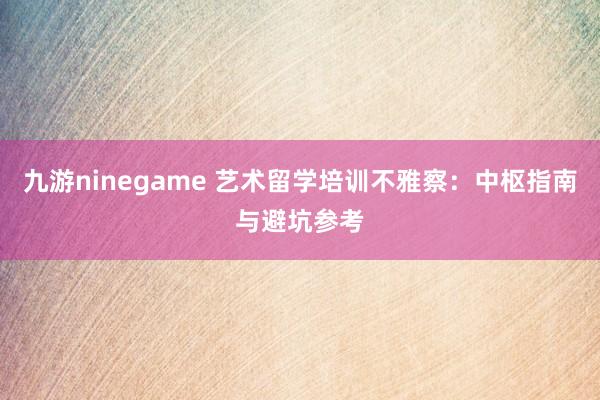 九游ninegame 艺术留学培训不雅察：中枢指南与避坑参考