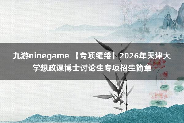 九游ninegame 【专项缱绻】2026年天津大学想政课博士讨论生专项招生简章
