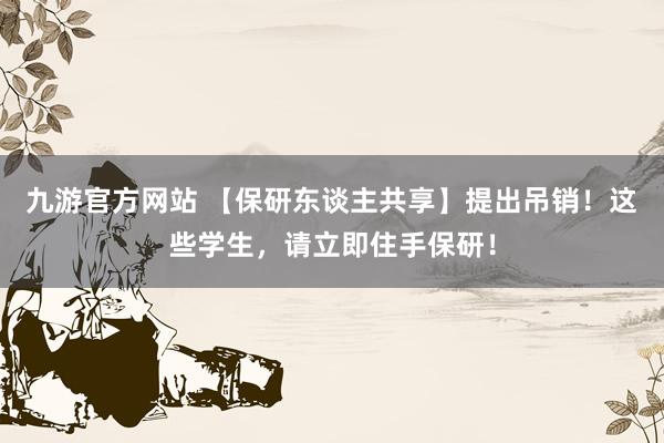 九游官方网站 【保研东谈主共享】提出吊销！这些学生，请立即住手保研！