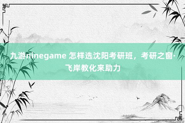 九游ninegame 怎样选沈阳考研班，考研之窗·飞岸教化来助力