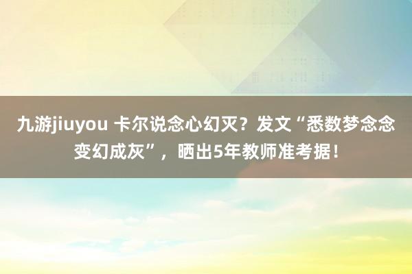 九游jiuyou 卡尔说念心幻灭？发文“悉数梦念念变幻成灰”，晒出5年教师准考据！
