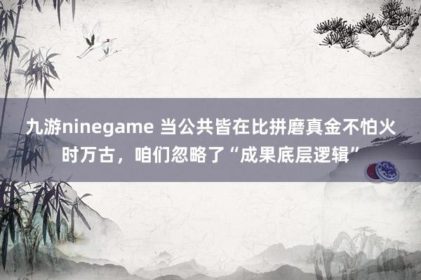 九游ninegame 当公共皆在比拼磨真金不怕火时万古，咱们忽略了“成果底层逻辑”
