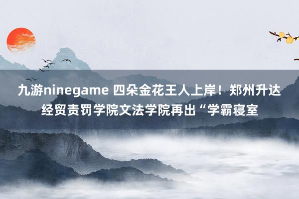 九游ninegame 四朵金花王人上岸！郑州升达经贸责罚学院文法学院再出“学霸寝室
