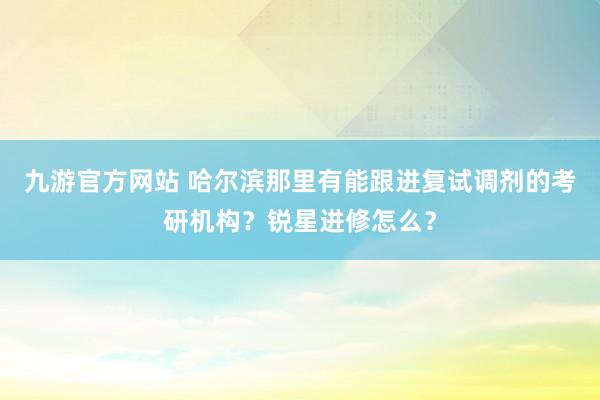 九游官方网站 哈尔滨那里有能跟进复试调剂的考研机构？锐星进修怎么？