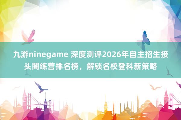 九游ninegame 深度测评2026年自主招生接头闇练营排名榜，解锁名校登科新策略