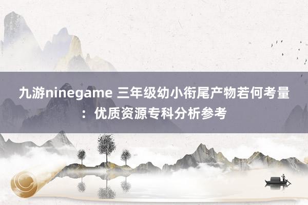 九游ninegame 三年级幼小衔尾产物若何考量：优质资源专科分析参考