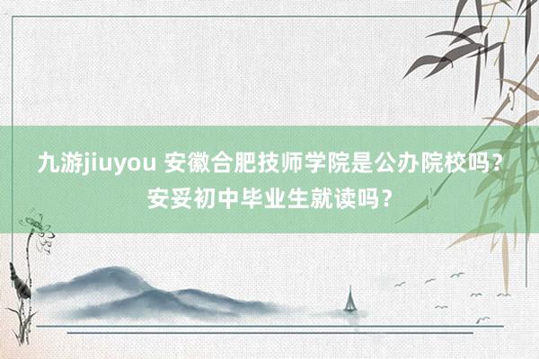 九游jiuyou 安徽合肥技师学院是公办院校吗？安妥初中毕业生就读吗？