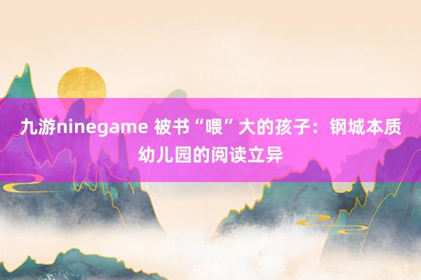 九游ninegame 被书“喂”大的孩子：钢城本质幼儿园的阅读立异