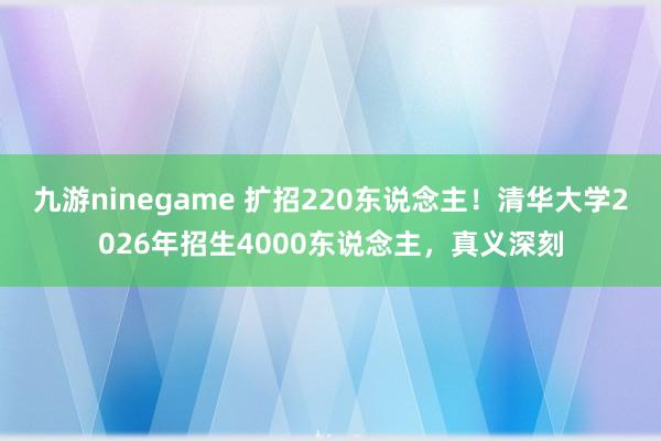 九游ninegame 扩招220东说念主！清华大学2026年招生4000东说念主，真义深刻