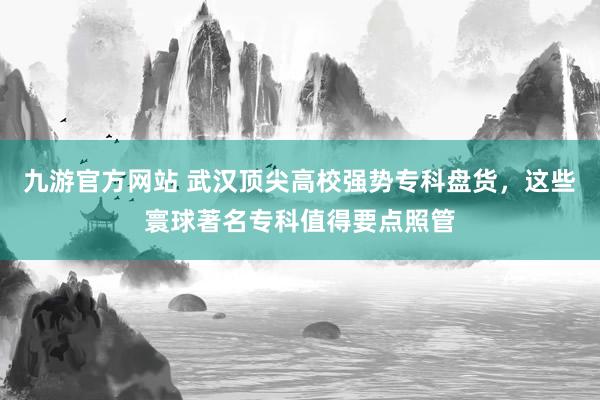 九游官方网站 武汉顶尖高校强势专科盘货，这些寰球著名专科值得要点照管