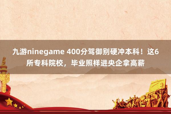 九游ninegame 400分驾御别硬冲本科！这6所专科院校，毕业照样进央企拿高薪