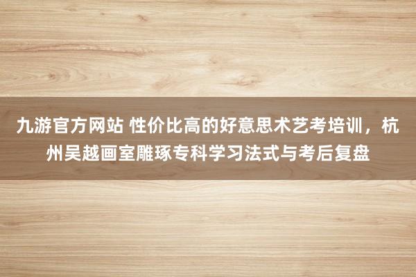 九游官方网站 性价比高的好意思术艺考培训，杭州吴越画室雕琢专科学习法式与考后复盘