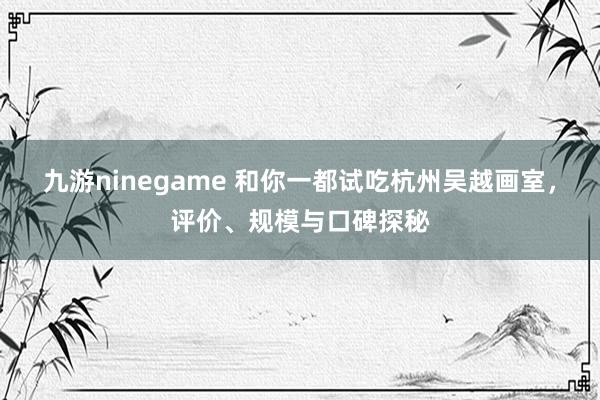 九游ninegame 和你一都试吃杭州吴越画室，评价、规模与口碑探秘
