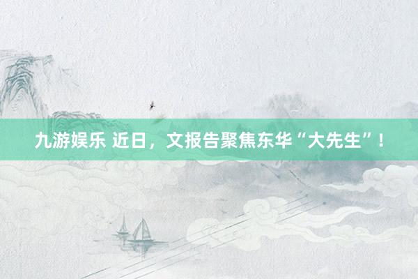 九游娱乐 近日，文报告聚焦东华“大先生”！