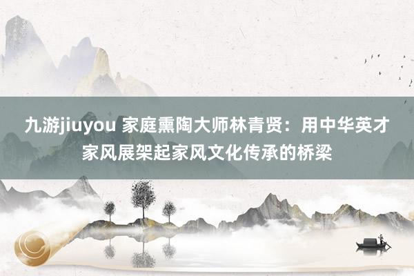 九游jiuyou 家庭熏陶大师林青贤：用中华英才家风展架起家风文化传承的桥梁