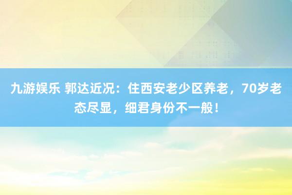 九游娱乐 郭达近况：住西安老少区养老，70岁老态尽显，细君身份不一般！