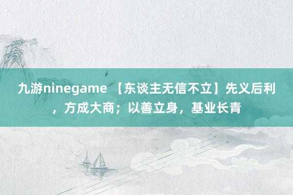 九游ninegame 【东谈主无信不立】先义后利，方成大商；以善立身，基业长青
