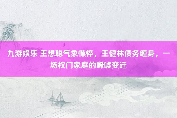 九游娱乐 王想聪气象憔悴，王健林债务缠身，一场权门家庭的唏嘘变迁