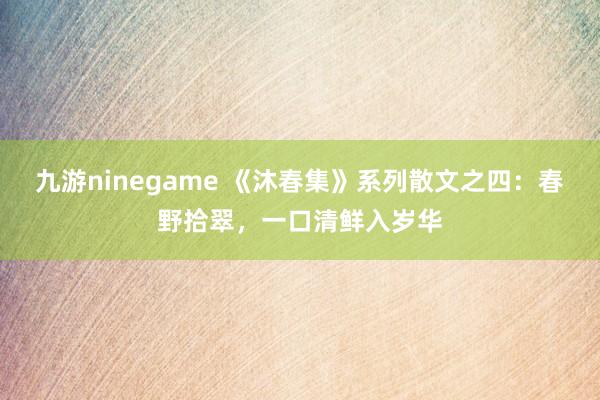 九游ninegame 《沐春集》系列散文之四：春野拾翠，一口清鲜入岁华