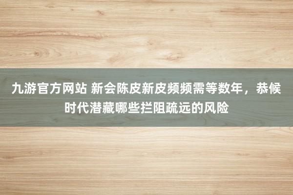 九游官方网站 新会陈皮新皮频频需等数年，恭候时代潜藏哪些拦阻疏远的风险