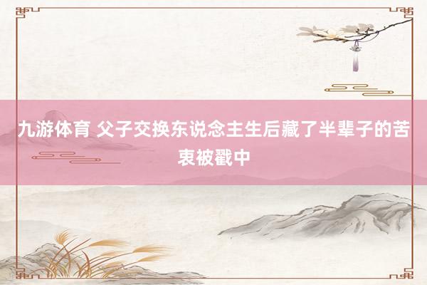 九游体育 父子交换东说念主生后藏了半辈子的苦衷被戳中