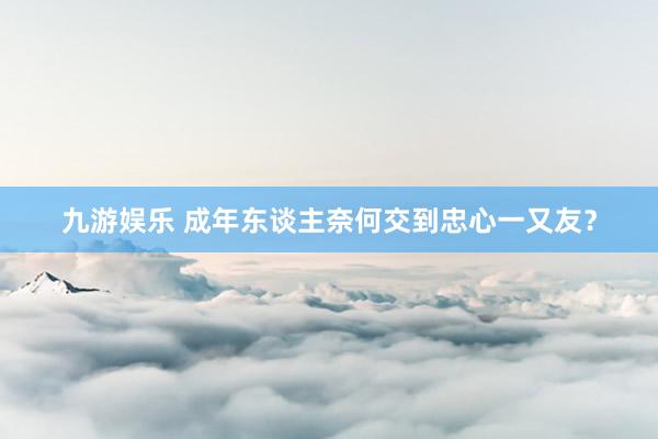 九游娱乐 成年东谈主奈何交到忠心一又友？