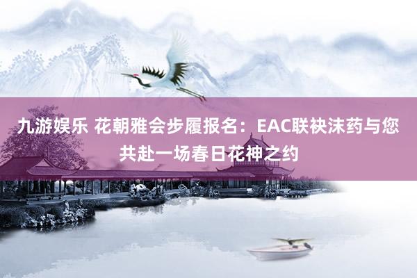 九游娱乐 花朝雅会步履报名：EAC联袂沫药与您共赴一场春日花神之约