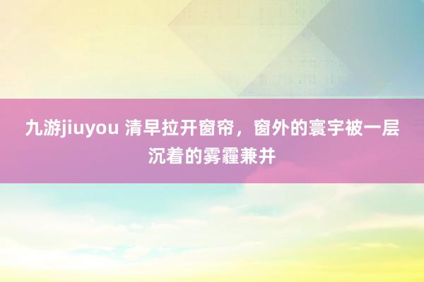 九游jiuyou 清早拉开窗帘，窗外的寰宇被一层沉着的雾霾兼并