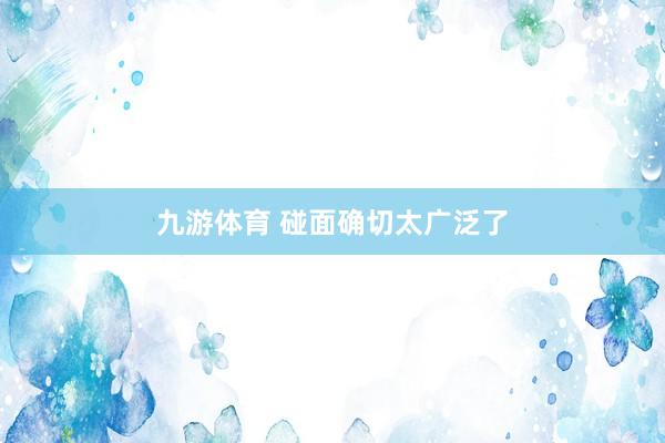 九游体育 碰面确切太广泛了
