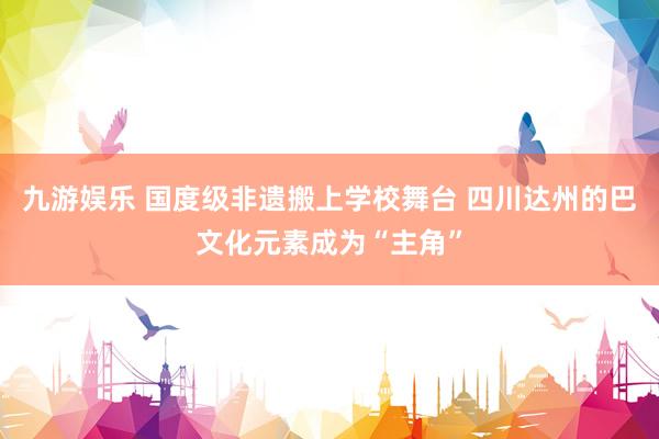 九游娱乐 国度级非遗搬上学校舞台 四川达州的巴文化元素成为“主角”