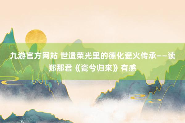 九游官方网站 世遗荣光里的德化瓷火传承——读郑那君《瓷兮归来》有感