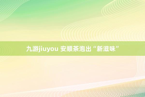 九游jiuyou 安顺茶泡出“新滋味”