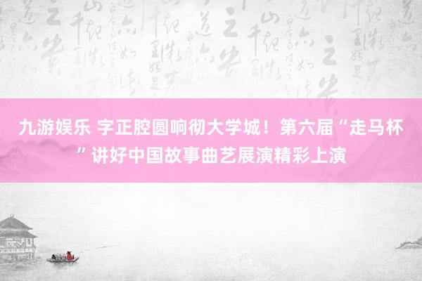 九游娱乐 字正腔圆响彻大学城！第六届“走马杯”讲好中国故事曲艺展演精彩上演