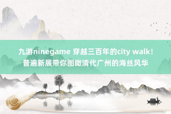 九游ninegame 穿越三百年的city walk！普遍新展带你图瞰清代广州的海丝风华