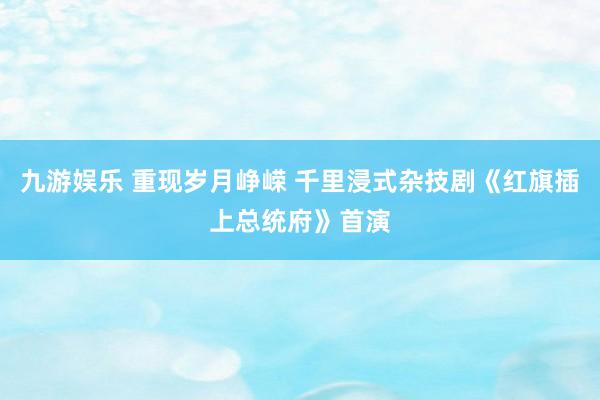 九游娱乐 重现岁月峥嵘 千里浸式杂技剧《红旗插上总统府》首演