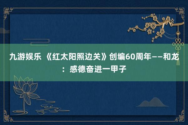 九游娱乐 《红太阳照边关》创编60周年——和龙：感德奋进一甲子