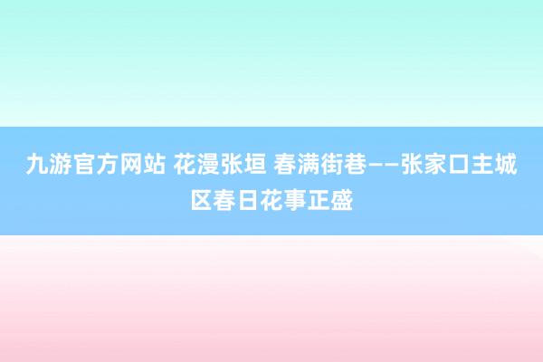 九游官方网站 花漫张垣 春满街巷——张家口主城区春日花事正盛